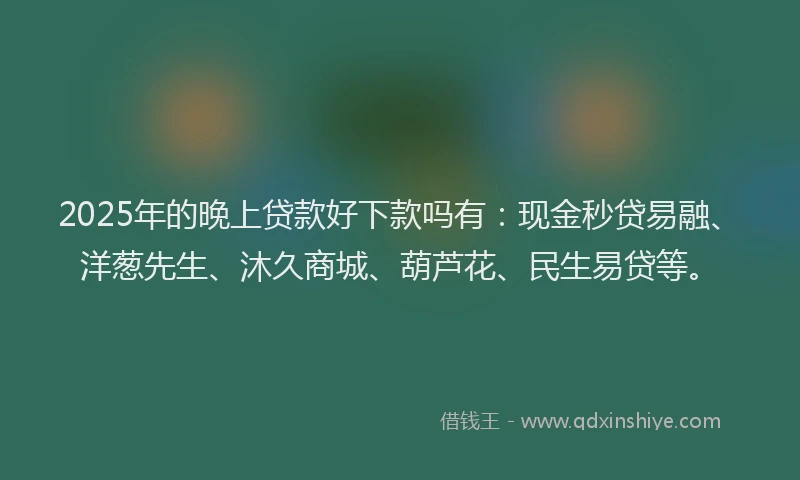 2025年的晚上贷款好下款吗有：现金秒贷易融、洋葱先生、沐久商城、葫芦花、民生易贷等。