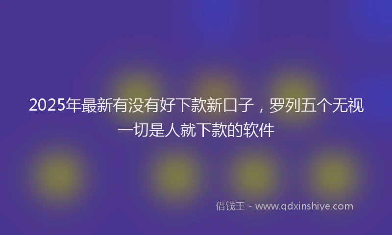2025年最新有没有好下款新口子，罗列五个无视一切是人就下款的软件