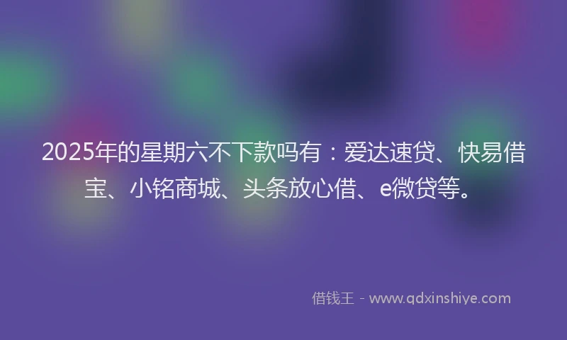 2025年的星期六不下款吗有：爱达速贷、快易借宝、小铭商城、头条放心借、e微贷等。