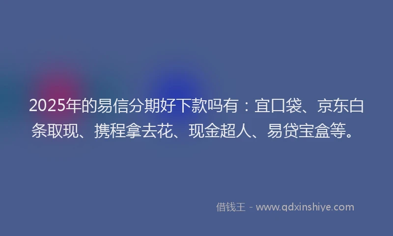 2025年的易信分期好下款吗有：宜口袋、京东白条取现、携程拿去花、现金超人、易贷宝盒等。