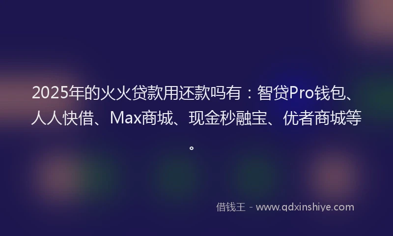 2025年的火火贷款用还款吗有：智贷Pro钱包、人人快借、Max商城、现金秒融宝、优者商城等。
