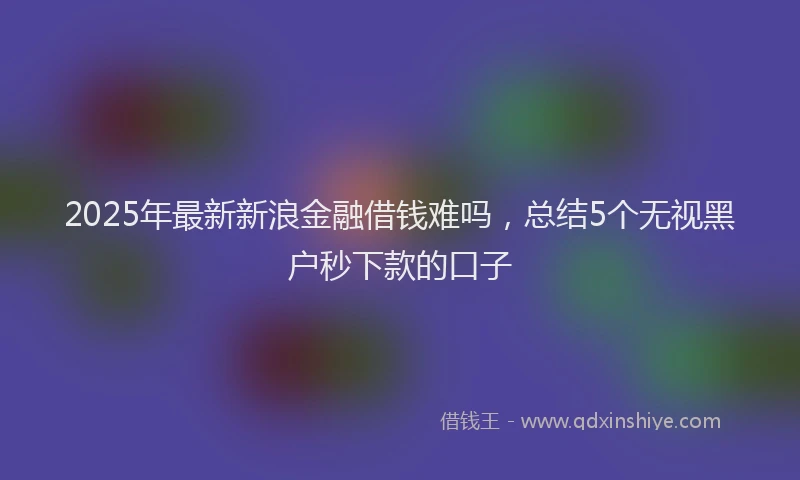 2025年最新新浪金融借钱难吗，总结5个无视黑户秒下款的口子