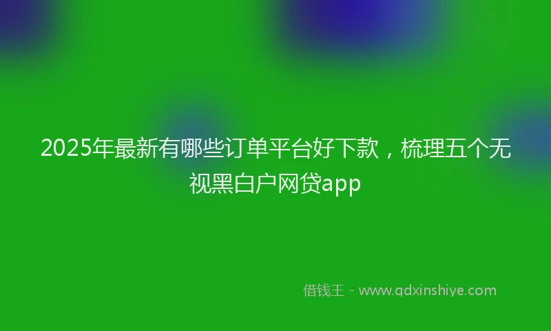 2025年最新有哪些订单平台好下款，梳理五个无视黑白户网贷app