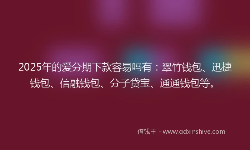 2025年的爱分期下款容易吗有：翠竹钱包、迅捷钱包、信融钱包、分子贷宝、通通钱包等。