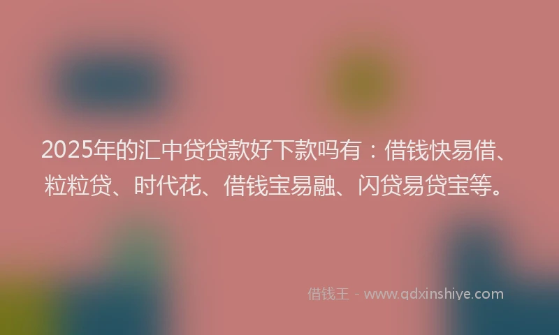 2025年的汇中贷贷款好下款吗有：借钱快易借、粒粒贷、时代花、借钱宝易融、闪贷易贷宝等。