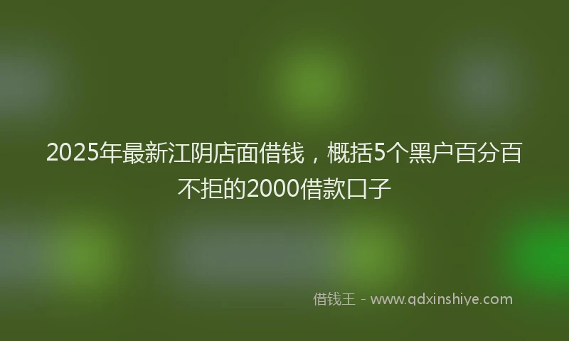 2025年最新江阴店面借钱，概括5个黑户百分百不拒的2000借款口子