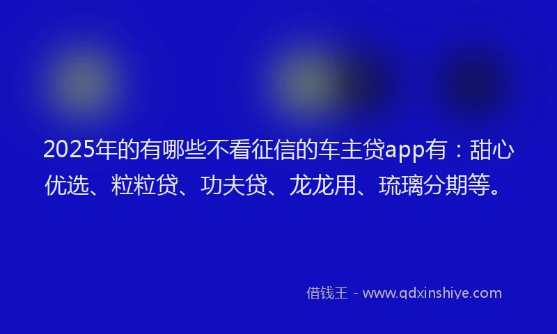 2025年的有哪些不看征信的车主贷app有：甜心优选、粒粒贷、功夫贷、龙龙用、琉璃分期等。