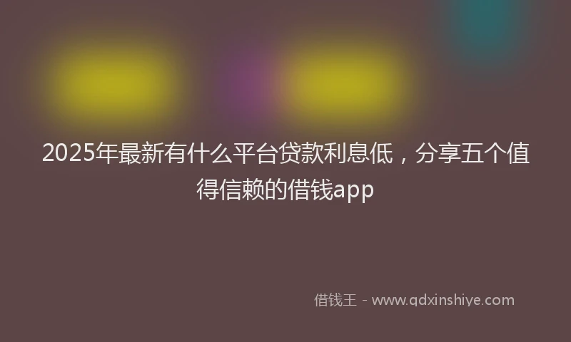 2025年最新有什么平台贷款利息低，分享五个值得信赖的借钱app