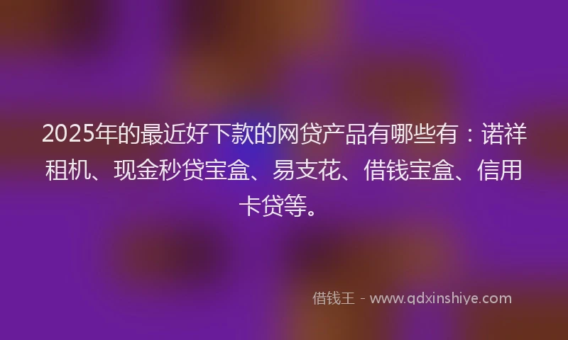 2025年的最近好下款的网贷产品有哪些有：诺祥租机、现金秒贷宝盒、易支花、借钱宝盒、信用卡贷等。