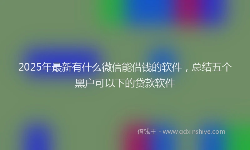 2025年最新有什么微信能借钱的软件，总结五个黑户可以下的贷款软件