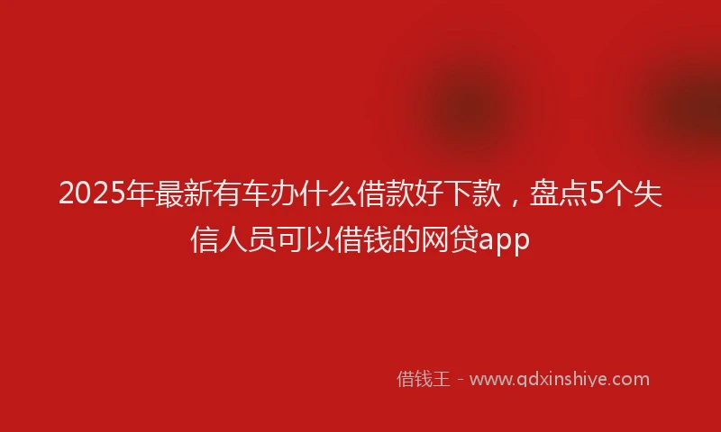 2025年最新有车办什么借款好下款，盘点5个失信人员可以借钱的网贷app