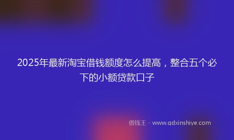 2025年最新淘宝借钱额度怎么提高，整合五个必下的小额贷款口子