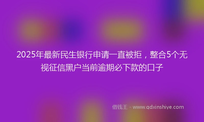 2025年最新民生银行申请一直被拒，整合5个无视征信黑户当前逾期必下款的口子