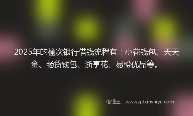 2025年的榆次银行借钱流程有：小花钱包、天天金、畅贷钱包、浙享花、易橙优品等。
