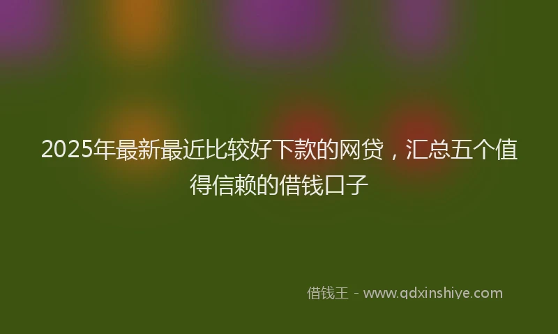 2025年最新最近比较好下款的网贷，汇总五个值得信赖的借钱口子