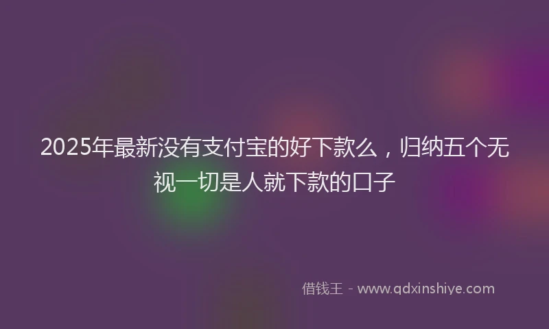 2025年最新没有支付宝的好下款么，归纳五个无视一切是人就下款的口子