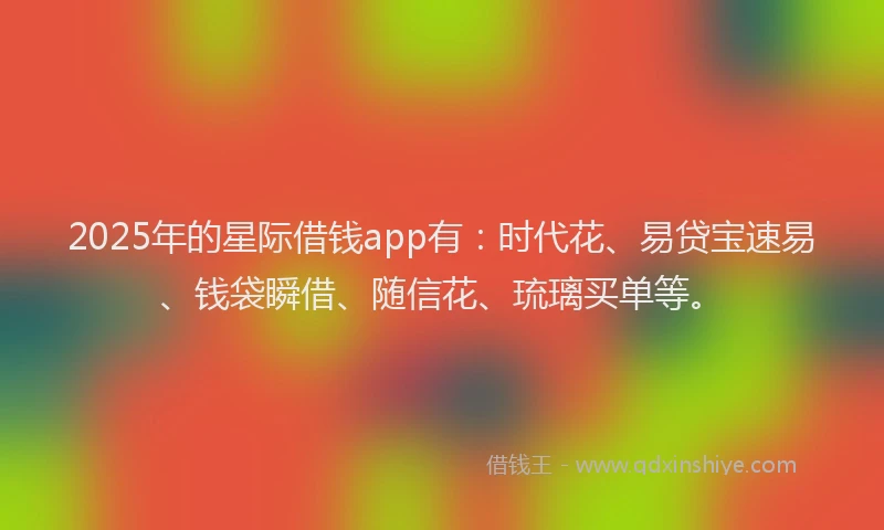 2025年的星际借钱app有：时代花、易贷宝速易、钱袋瞬借、随信花、琉璃买单等。