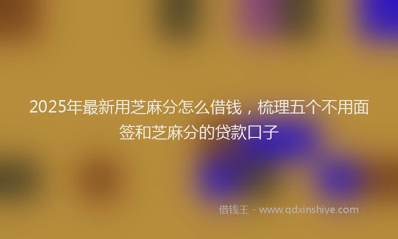 2025年最新用芝麻分怎么借钱，梳理五个不用面签和芝麻分的贷款口子