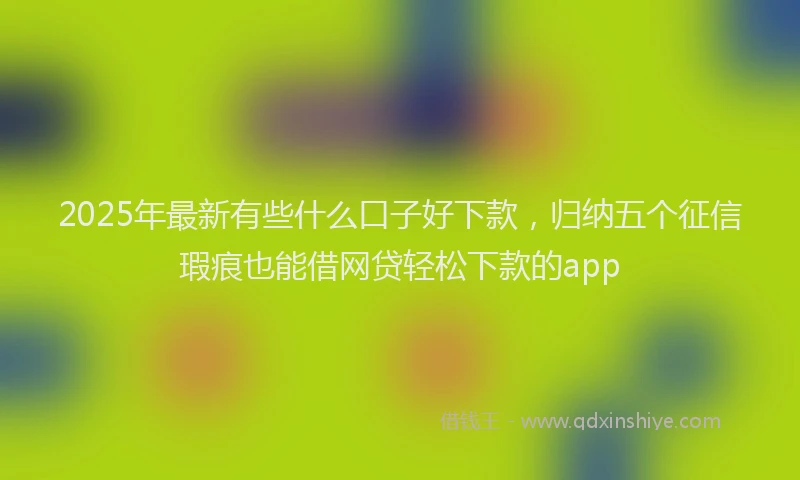 2025年最新有些什么口子好下款，归纳五个征信瑕疵也能借网贷轻松下款的app