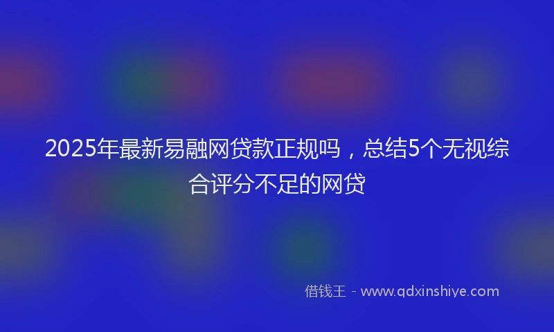2025年最新易融网贷款正规吗，总结5个无视综合评分不足的网贷