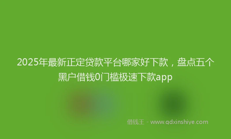 2025年最新正定贷款平台哪家好下款，盘点五个黑户借钱0门槛极速下款app