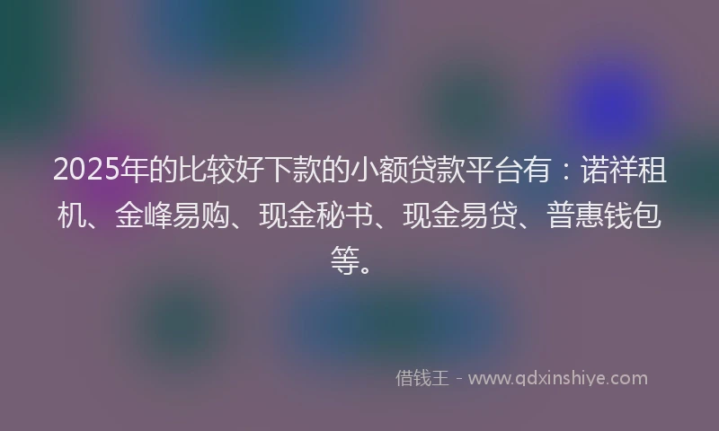 2025年的比较好下款的小额贷款平台有：诺祥租机、金峰易购、现金秘书、现金易贷、普惠钱包等。