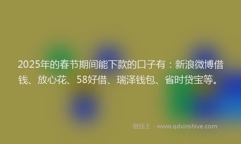2025年的春节期间能下款的口子有：新浪微博借钱、放心花、58好借、瑞泽钱包、省时贷宝等。