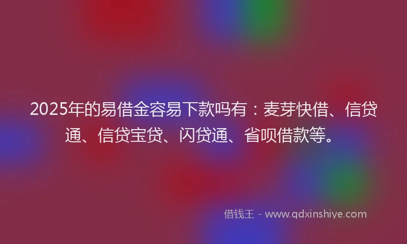 2025年的易借金容易下款吗有：麦芽快借、信贷通、信贷宝贷、闪贷通、省呗借款等。
