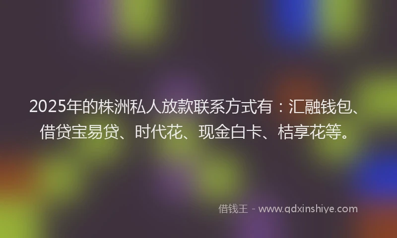 2025年的株洲私人放款联系方式有：汇融钱包、借贷宝易贷、时代花、现金白卡、桔享花等。
