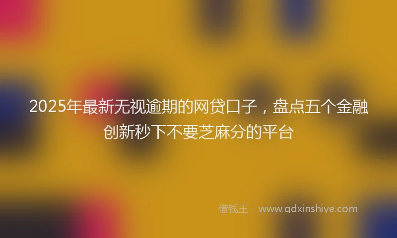 2025年最新无视逾期的网贷口子，盘点五个金融创新秒下不要芝麻分的平台