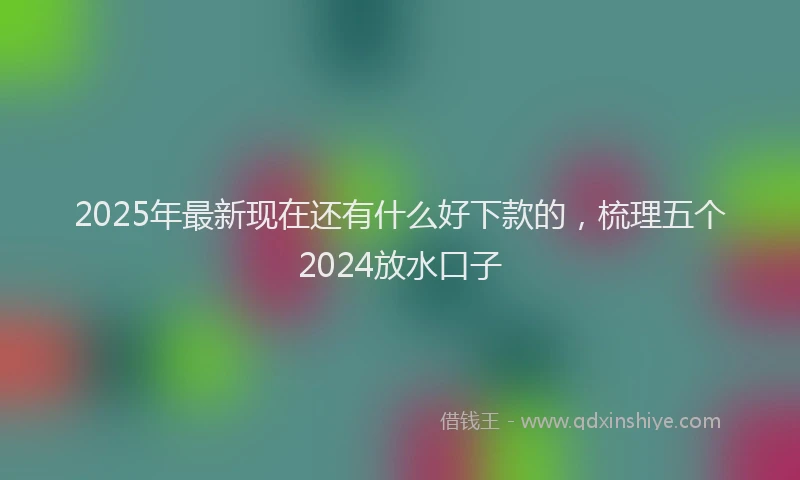 2025年最新现在还有什么好下款的，梳理五个2024放水口子