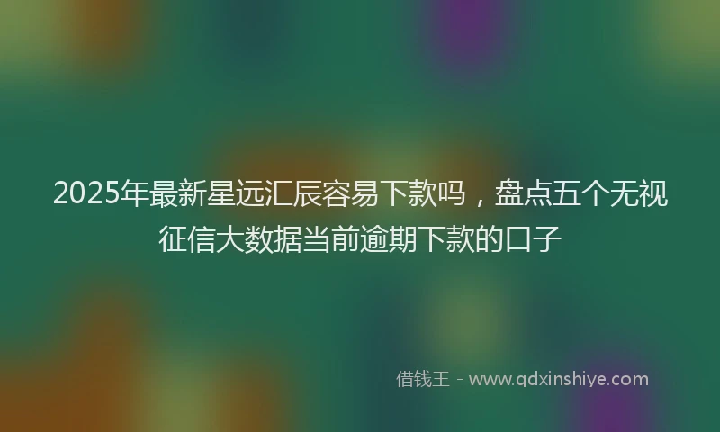2025年最新星远汇辰容易下款吗，盘点五个无视征信大数据当前逾期下款的口子