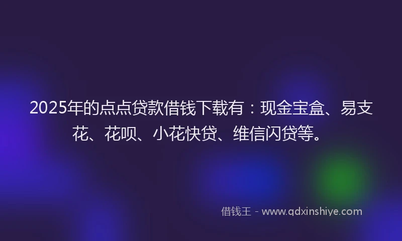 2025年的点点贷款借钱下载有：现金宝盒、易支花、花呗、小花快贷、维信闪贷等。