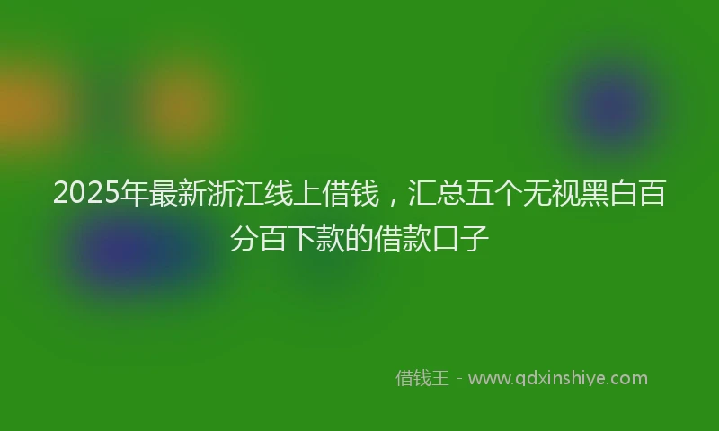 2025年最新浙江线上借钱，汇总五个无视黑白百分百下款的借款口子