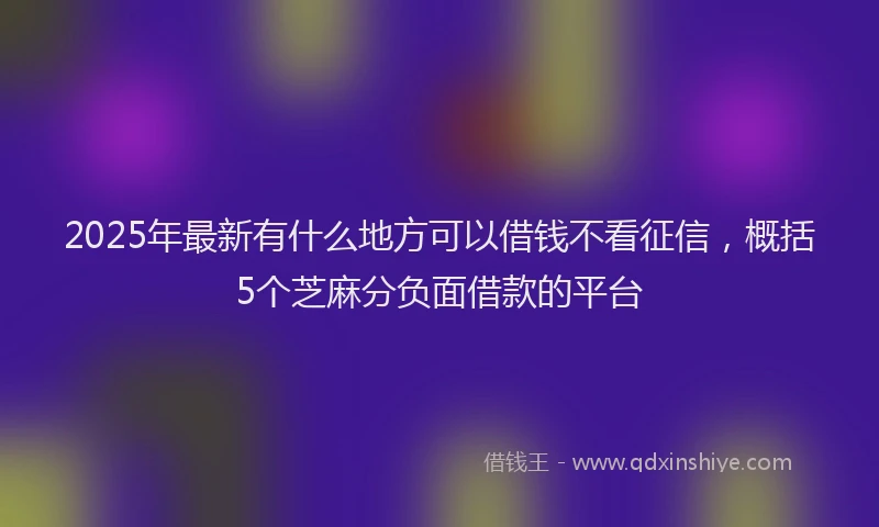 2025年最新有什么地方可以借钱不看征信，概括5个芝麻分负面借款的平台