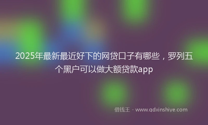 2025年最新最近好下的网贷口子有哪些，罗列五个黑户可以做大额贷款app