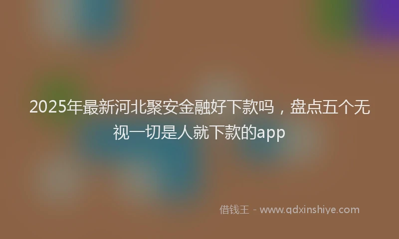 2025年最新河北聚安金融好下款吗，盘点五个无视一切是人就下款的app