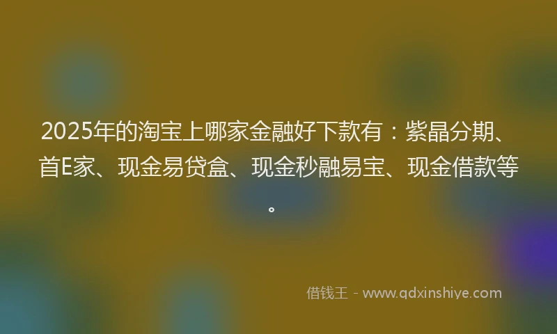 2025年的淘宝上哪家金融好下款有：紫晶分期、首E家、现金易贷盒、现金秒融易宝、现金借款等。