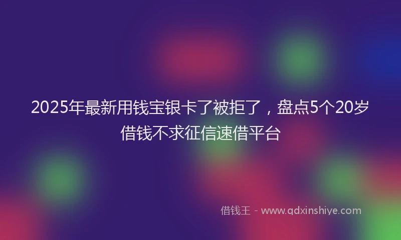 2025年最新用钱宝银卡了被拒了，盘点5个20岁借钱不求征信速借平台