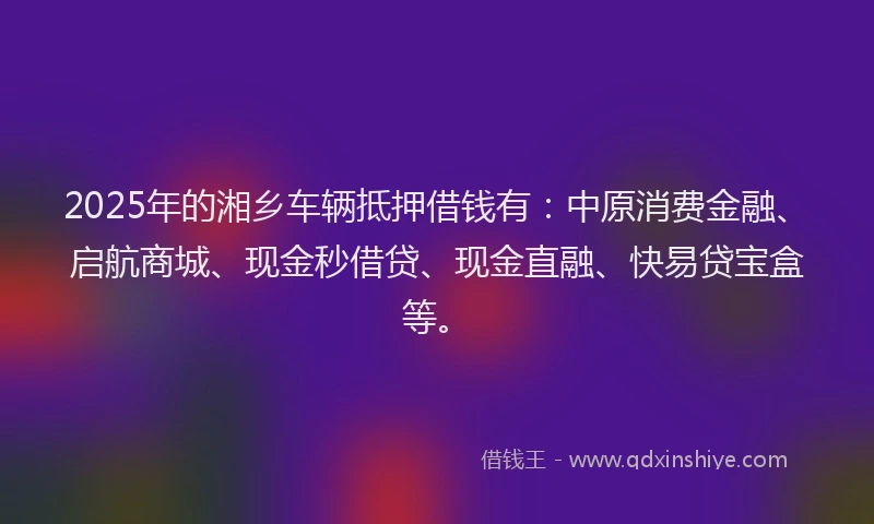 2025年的湘乡车辆抵押借钱有：中原消费金融、启航商城、现金秒借贷、现金直融、快易贷宝盒等。