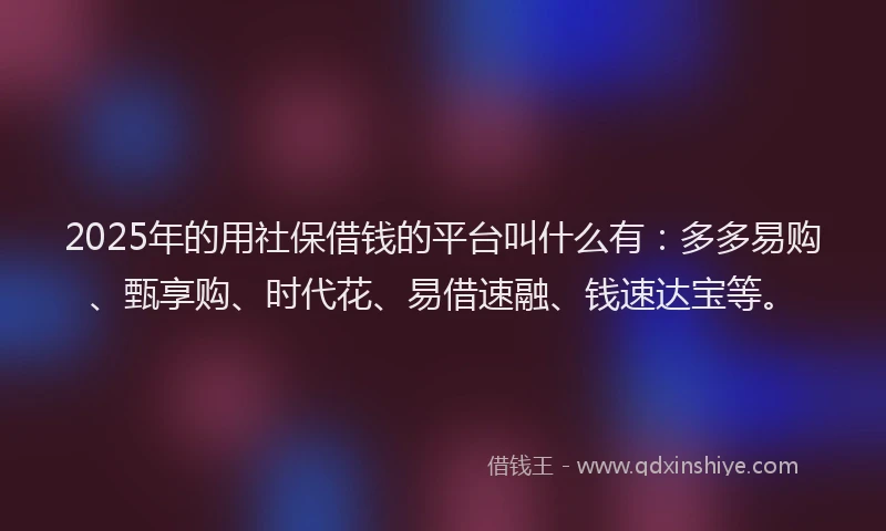 2025年的用社保借钱的平台叫什么有：多多易购、甄享购、时代花、易借速融、钱速达宝等。