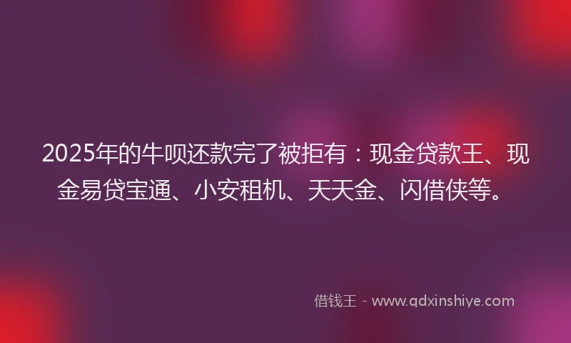 2025年的牛呗还款完了被拒有：现金贷款王、现金易贷宝通、小安租机、天天金、闪借侠等。