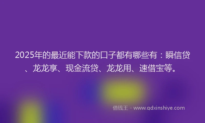 2025年的最近能下款的口子都有哪些有：瞬信贷、龙龙享、现金流贷、龙龙用、速借宝等。