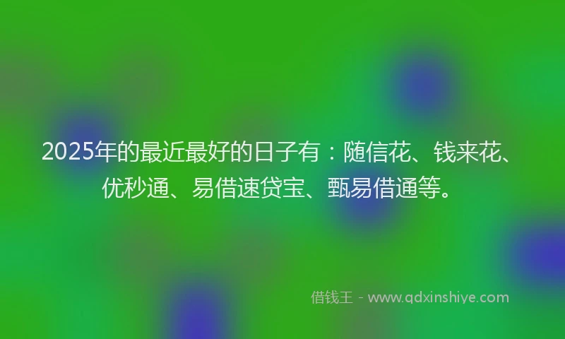 2025年的最近最好的日子有：随信花、钱来花、优秒通、易借速贷宝、甄易借通等。