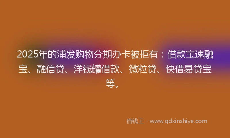 2025年的浦发购物分期办卡被拒有：借款宝速融宝、融信贷、洋钱罐借款、微粒贷、快借易贷宝等。