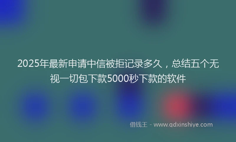 2025年最新申请中信被拒记录多久，总结五个无视一切包下款5000秒下款的软件