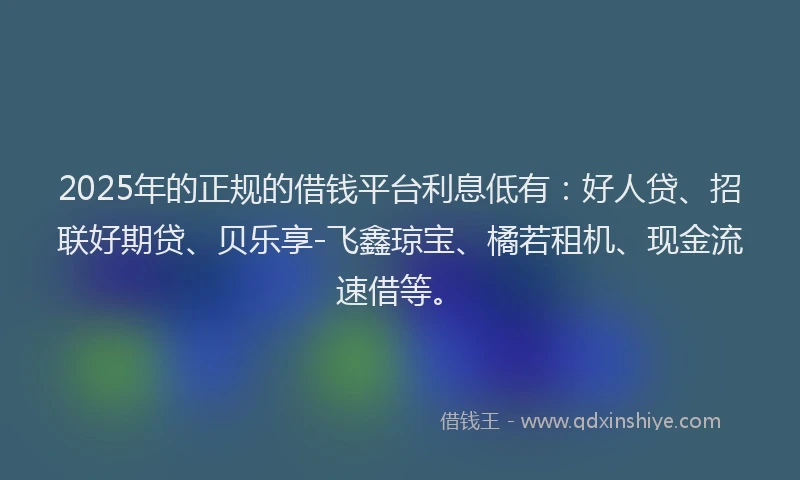 2025年的正规的借钱平台利息低有：好人贷、招联好期贷、贝乐享-飞鑫琼宝、橘若租机、现金流速借等。