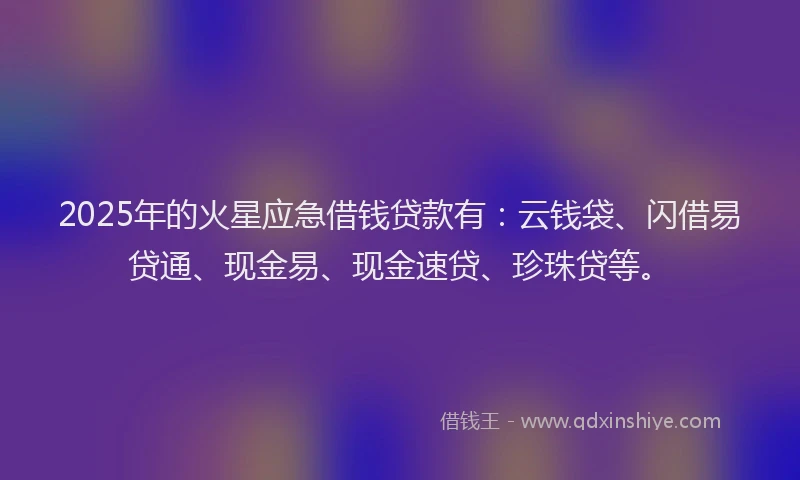 2025年的火星应急借钱贷款有：云钱袋、闪借易贷通、现金易、现金速贷、珍珠贷等。