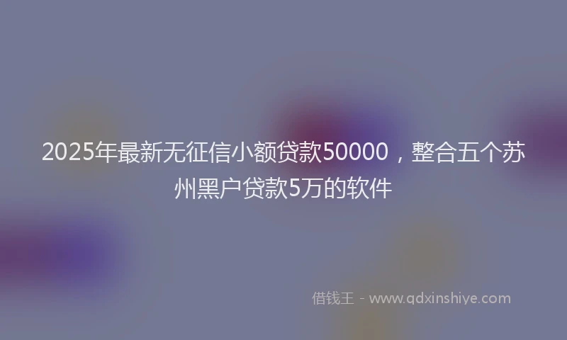 2025年最新无征信小额贷款50000，整合五个苏州黑户贷款5万的软件