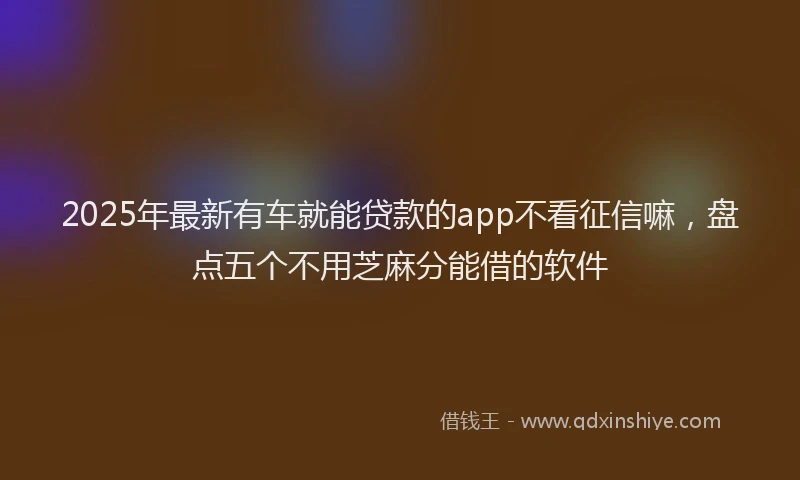 2025年最新有车就能贷款的app不看征信嘛，盘点五个不用芝麻分能借的软件